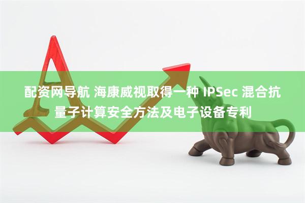 配资网导航 海康威视取得一种 IPSec 混合抗量子计算安全方法及电子设备专利