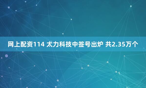 网上配资114 太力科技中签号出炉 共2.35万个