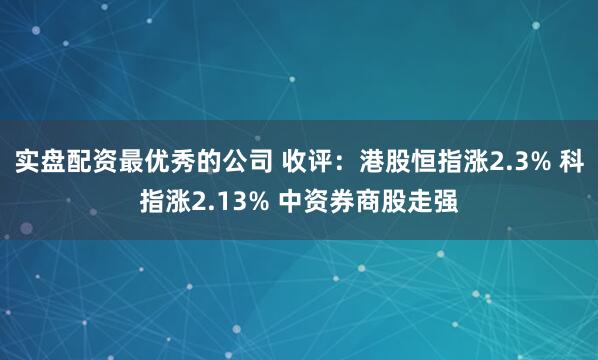 实盘配资最优秀的公司 收评：港股恒指涨2.3% 科指涨2.13% 中资券商股走强