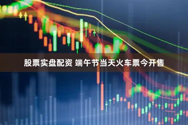 股票实盘配资 端午节当天火车票今开售