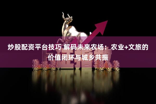 炒股配资平台技巧 解码未来农场：农业+文旅的价值闭环与城乡共振