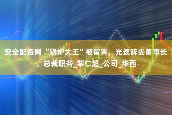 安全配资网 “锅炉大王”被留置，光速辞去董事长、总裁职务_黎仁超_公司_华西