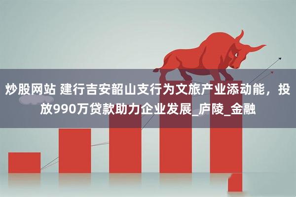 炒股网站 建行吉安韶山支行为文旅产业添动能，投放990万贷款助力企业发展_庐陵_金融
