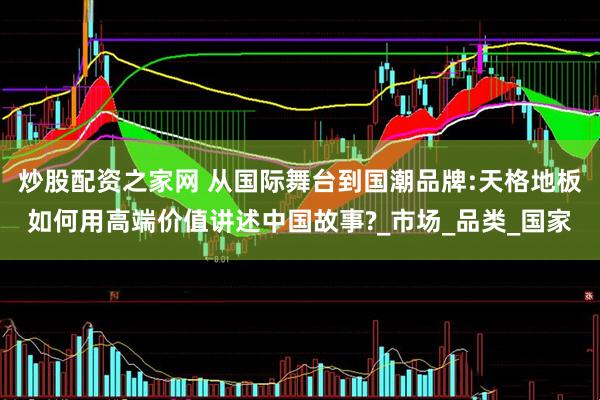 炒股配资之家网 从国际舞台到国潮品牌:天格地板如何用高端价值讲述中国故事?_市场_品类_国家