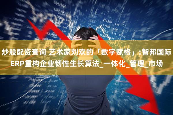 炒股配资查询 艺术家刘欢的「数字赋格」:智邦国际ERP重构企业韧性生长算法_一体化_管理_市场