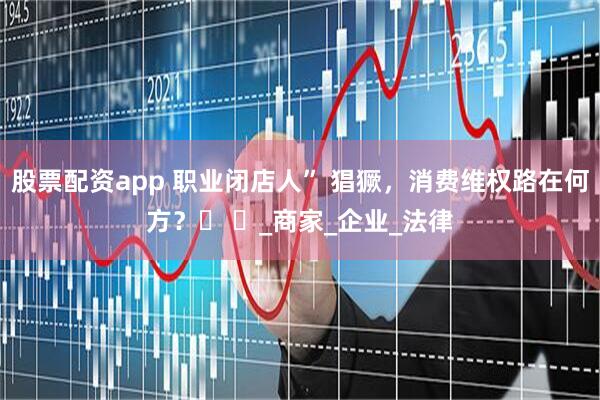 股票配资app 职业闭店人” 猖獗，消费维权路在何方？​ ​_商家_企业_法律
