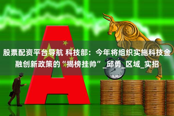 股票配资平台导航 科技部：今年将组织实施科技金融创新政策的“揭榜挂帅”_邱勇_区域_实招