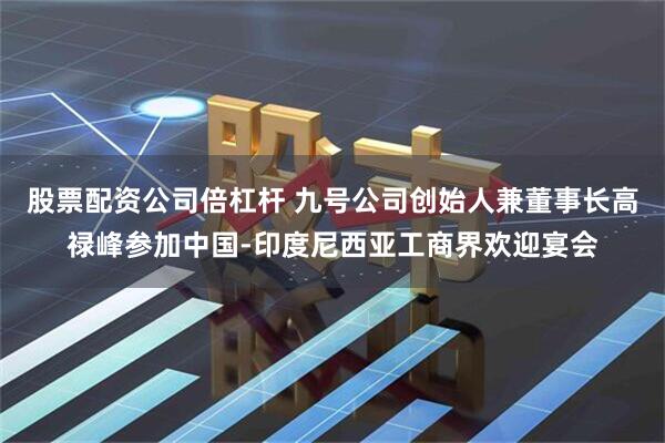 股票配资公司倍杠杆 九号公司创始人兼董事长高禄峰参加中国-印度尼西亚工商界欢迎宴会