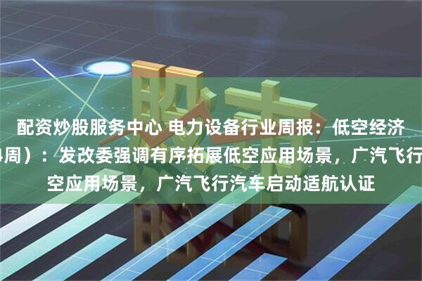 配资炒股服务中心 电力设备行业周报：低空经济行业周报（5月第4周）：发改委强调有序拓展低空应用场景，广汽飞行汽车启动适航认证