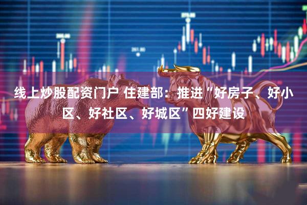 线上炒股配资门户 住建部：推进“好房子、好小区、好社区、好城区”四好建设