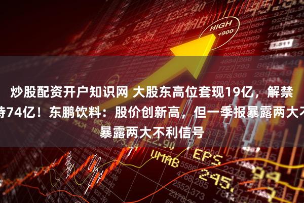 炒股配资开户知识网 大股东高位套现19亿，解禁两年减持74亿！东鹏饮料：股价创新高，但一季报暴露两大不利信号