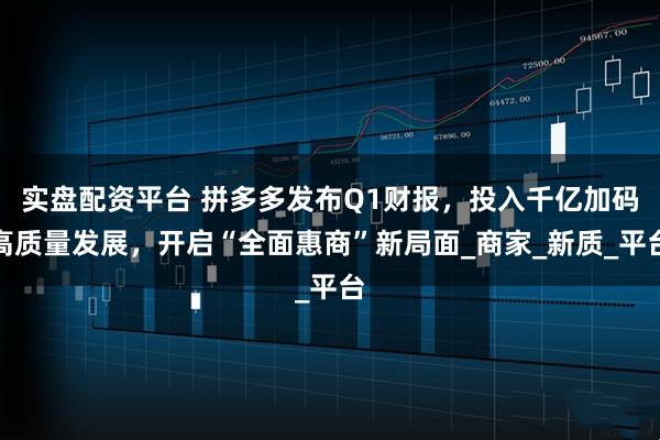 实盘配资平台 拼多多发布Q1财报，投入千亿加码高质量发展，开启“全面惠商”新局面_商家_新质_平台