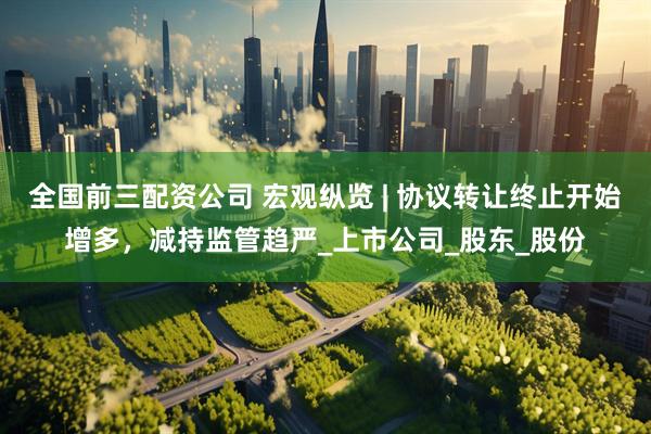 全国前三配资公司 宏观纵览 | 协议转让终止开始增多，减持监管趋严_上市公司_股东_股份