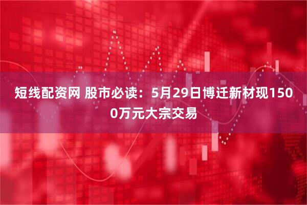 短线配资网 股市必读：5月29日博迁新材现1500万元大宗交易