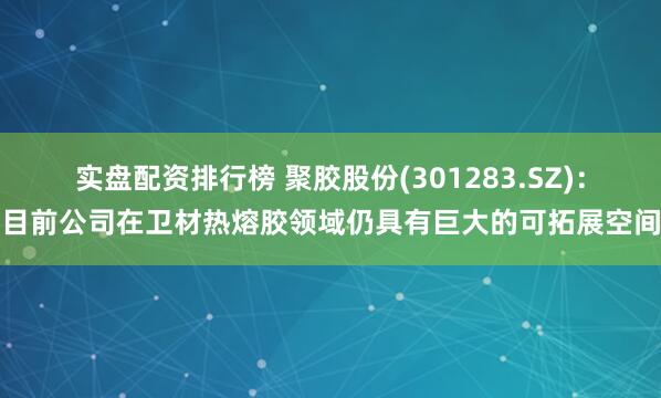实盘配资排行榜 聚胶股份(301283.SZ)：目前公司在卫材热熔胶领域仍具有巨大的可拓展空间