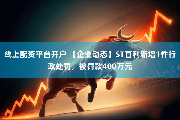 线上配资平台开户 【企业动态】ST百利新增1件行政处罚，被罚款400万元