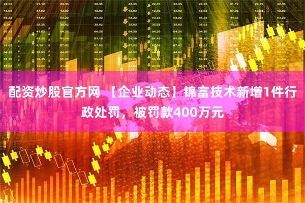配资炒股官方网 【企业动态】锦富技术新增1件行政处罚，被罚款400万元