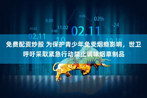 免费配资炒股 为保护青少年免受烟瘾影响，世卫呼吁采取紧急行动禁止调味烟草制品
