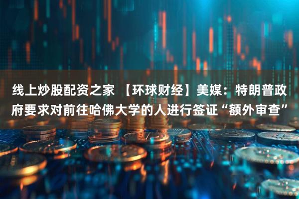 线上炒股配资之家 【环球财经】美媒：特朗普政府要求对前往哈佛大学的人进行签证“额外审查”