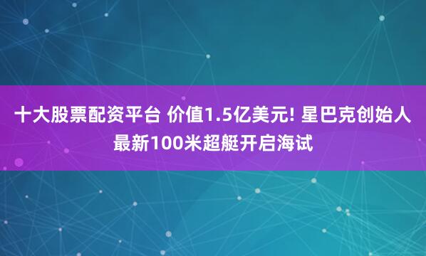 十大股票配资平台 价值1.5亿美元! 星巴克创始人最新100米超艇开启海试