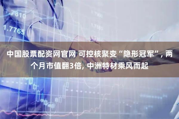中国股票配资网官网 可控核聚变“隐形冠军”, 两个月市值翻3倍, 中洲特材乘风而起
