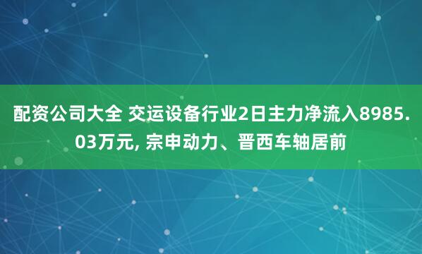配资公司大全 交运设备行业2日主力净流入8985.03万元, 宗申动力、晋西车轴居前