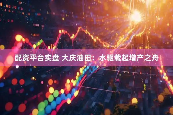 配资平台实盘 大庆油田：水驱载起增产之舟