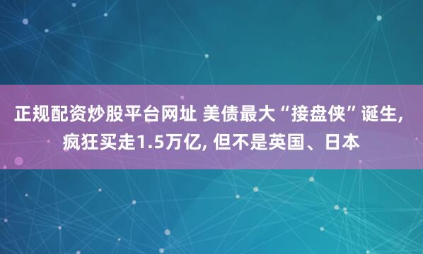 正规配资炒股平台网址 美债最大“接盘侠”诞生, 疯狂买走1.5万亿, 但不是英国、日本