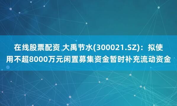 在线股票配资 大禹节水(300021.SZ)：拟使用不超8000万元闲置募集资金暂时补充流动资金