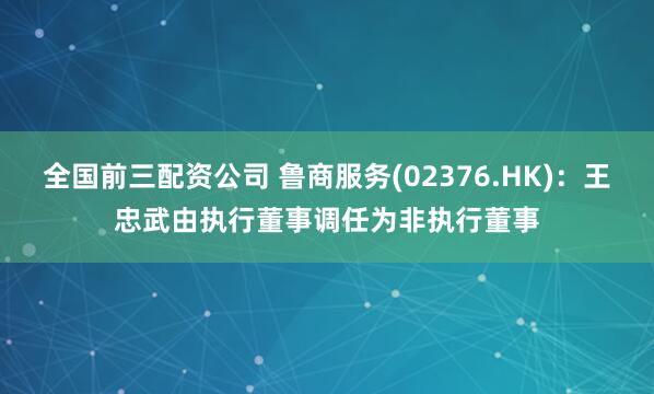 全国前三配资公司 鲁商服务(02376.HK)：王忠武由执行董事调任为非执行董事