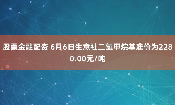 股票金融配资 6月6日生意社二氯甲烷基准价为2280.00元/吨