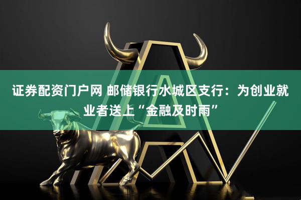 证券配资门户网 邮储银行水城区支行：为创业就业者送上“金融及时雨”