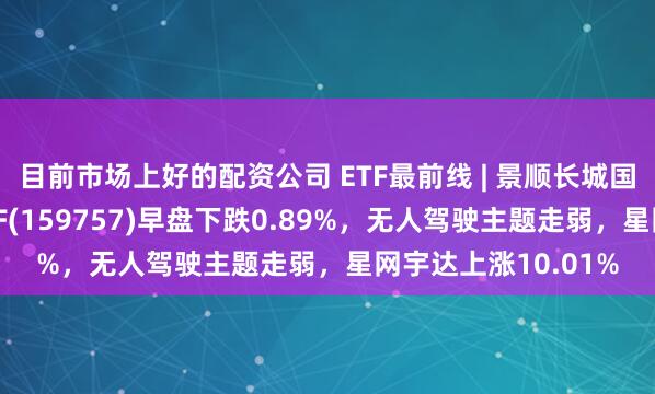 目前市场上好的配资公司 ETF最前线 | 景顺长城国证新能源车电池ETF(159757)早盘下跌0.89%，无人驾驶主题走弱，星网宇达上涨10.01%