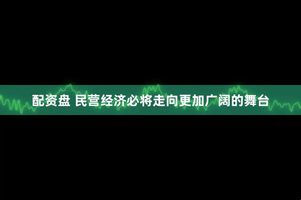 配资盘 民营经济必将走向更加广阔的舞台