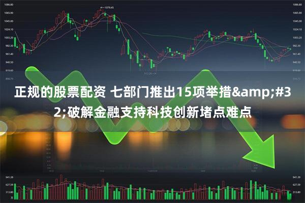 正规的股票配资 七部门推出15项举措&#32;破解金融支持科技创新堵点难点
