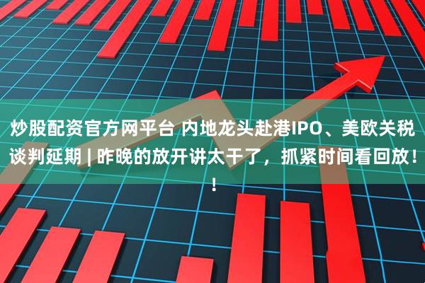 炒股配资官方网平台 内地龙头赴港IPO、美欧关税谈判延期 | 昨晚的放开讲太干了，抓紧时间看回放！