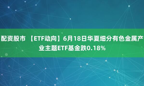 配资股市 【ETF动向】6月18日华夏细分有色金属产业主题ETF基金跌0.18%