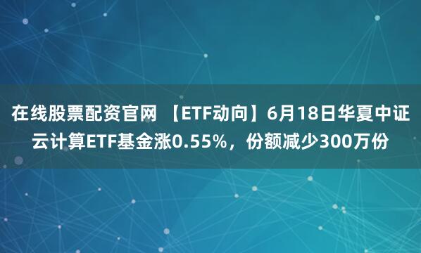 在线股票配资官网 【ETF动向】6月18日华夏中证云计算ETF基金涨0.55%，份额减少300万份