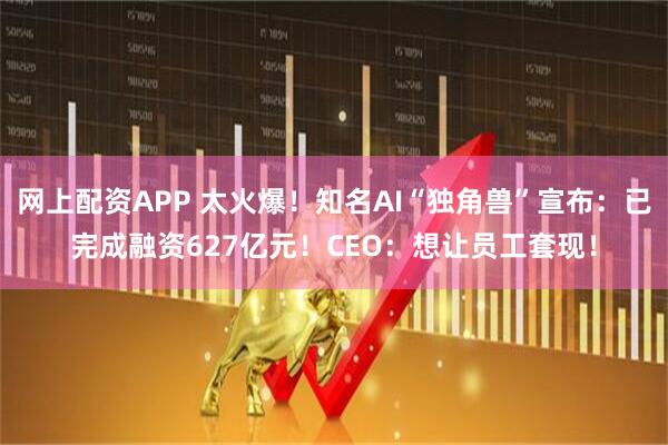 网上配资APP 太火爆！知名AI“独角兽”宣布：已完成融资627亿元！CEO：想让员工套现！