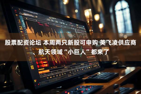 股票配资论坛 本周两只新股可申购 英飞凌供应商、航天领域“小巨人”都来了