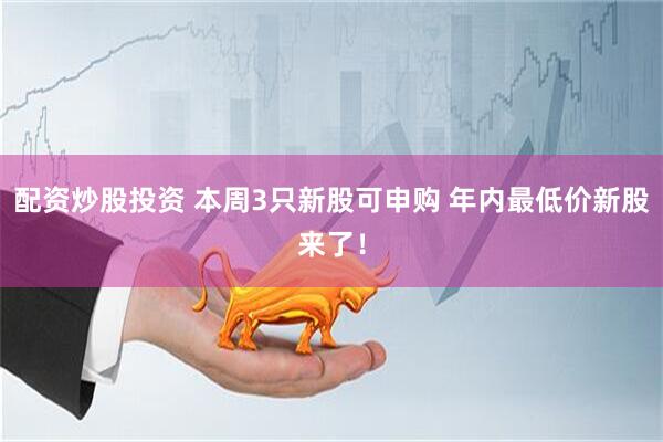 配资炒股投资 本周3只新股可申购 年内最低价新股来了！