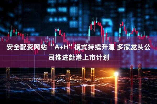 安全配资网站 “A+H”模式持续升温 多家龙头公司推进赴港上市计划