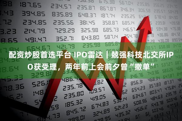 配资炒股首选平台 IPO雷达｜兢强科技北交所IPO获受理，两年前上会前夕曾“撤单”