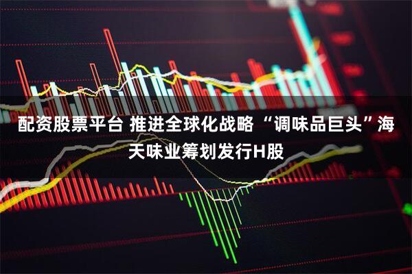 配资股票平台 推进全球化战略 “调味品巨头”海天味业筹划发行H股