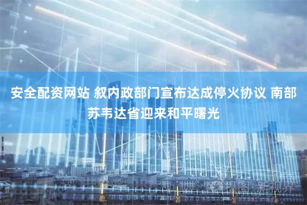 安全配资网站 叙内政部门宣布达成停火协议 南部苏韦达省迎来和平曙光