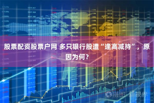 股票配资股票户网 多只银行股遭“逢高减持”，原因为何？