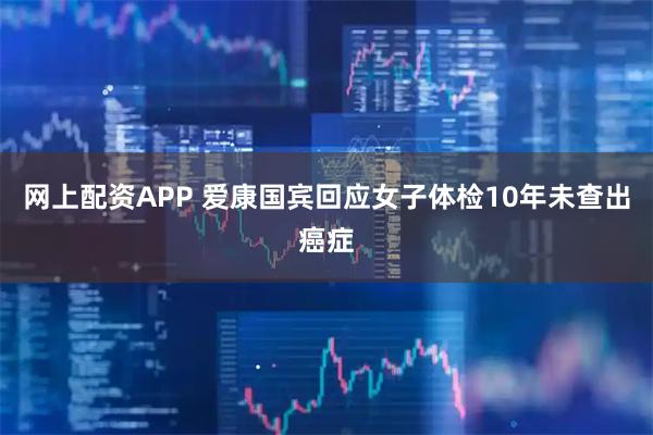 网上配资APP 爱康国宾回应女子体检10年未查出癌症