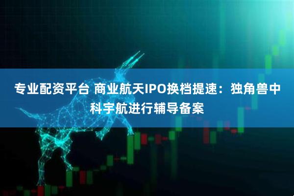 专业配资平台 商业航天IPO换档提速：独角兽中科宇航进行辅导备案
