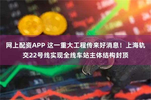 网上配资APP 这一重大工程传来好消息！上海轨交22号线实现全线车站主体结构封顶