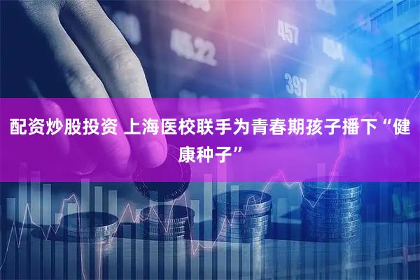 配资炒股投资 上海医校联手为青春期孩子播下“健康种子”